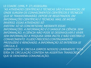 LE COADIC (1996, P. 27) ASSEGURA:
“AS ATIVIDADES CIENTÍFICAS E TÉCNICAS SÃO O MANANCIAL DE
ONDE SURGEM OS CONHECIMENTOS CIENTÍFICOS E TÉCNICOS
QUE SE TRANSFORMARÃO, DEPOIS DE REGISTRADOS, EM
INFORMAÇÕES CIENTÍFICAS E TÉCNICAS. MAS, DE MODO
INVERSO, ESSAS ATIVIDADES SÓ
EXISTEM, SÓ SE CONCRETIZAM, MEDIANTE ESSAS
INFORMAÇÕES. A INFORMAÇÃO É O SANGUE DA CIÊNCIA. SEM
INFORMAÇÃO, A CIÊNCIA NÃO PODE SE DESENVOLVER E VIVER.
SEM INFORMAÇÃO A PESQUISA SERIA INÚTIL E NÃO EXISTIRIA O
CONHECIMENTO. FLUIDO PRECIOSO,CONTINUAMENTE
PRODUZIDO E RENOVADO, A INFORMAÇÃO SÓ INTERESSA SE
CIRCULA, E,
SOBRETUDO, SE CIRCULA [GRIFOS NOSSOS] LIVREMENTE.” ESTA
IDÉIA DE CIRCULAÇÃO CONTIDA NA ASSERTIVA TRANSCRITA
QUE SE DENOMINA COMUNICAÇÃO.
 