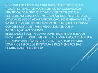 NO CASO ESPECÍFICO DA COMUNICAÇÃO CIENTÍFICA, TAL
TROCA RESTRINGE-SE AOS MEMBROS DA COMUNIDADE
CIENTÍFICA, DE MODO QUE GARVEY, GRIFFITH (1979) A
CONCEITUAM COMO A COMUNICAÇÃO QUE INCORPORA AS
ATIVIDADES ASSOCIADAS À PRODUÇÃO, DISSEMINAÇÃO E USO
DA INFORMAÇÃO, DESDE O MOMENTO EM QUE O CIENTISTA
CONCEBE UMA IDÉIA PARA PESQUISAR ATÉ QUE A
INFORMAÇÃO ACERCA DOS
RESULTADOS É ACEITA COMO CONSTITUINTE DO ESTOQUE
UNIVERSAL DE CONHECIMENTOS. A COMUNICAÇÃO CIENTÍFICA
É INDISPENSÁVEL À ATIVIDADE CIENTÍFICA, POIS PERMITE
SOMAR OS ESFORÇOS INDIVIDUAIS DOS MEMBROS DAS
COMUNIDADES CIENTÍFICAS
 