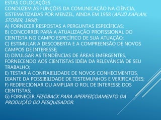 ESTAS COLOCAÇÕES
CONDUZEM ÀS FUNÇÕES DA COMUNICAÇÃO NA CIÊNCIA,
SISTEMATIZADAS POR MENZEL, AINDA EM 1958 (APUD KAPLAN,
STORER, 1968):
A) FORNECER RESPOSTAS A PERGUNTAS ESPECÍFICAS;
B) CONCORRER PARA A ATUALIZAÇÃO PROFISSIONAL DO
CIENTISTA NO CAMPO ESPECÍFICO DE SUA ATUAÇÃO;
C) ESTIMULAR A DESCOBERTA E A COMPREENSÃO DE NOVOS
CAMPOS DE INTERESSE;
D) DIVULGAR AS TENDÊNCIAS DE ÁREAS EMERGENTES,
FORNECENDO AOS CIENTISTAS IDÉIA DA RELEVÂNCIA DE SEU
TRABALHO;
E) TESTAR A CONFIABILIDADE DE NOVOS CONHECIMENTOS,
DIANTE DA POSSIBILIDADE DE TESTEMUNHOS E VERIFICAÇÕES;
F) REDIRECIONAR OU AMPLIAR O ROL DE INTERESSE DOS
CIENTISTAS;
G) FORNECER FEEDBACK PARA APERFEIÇOAMENTO DA
PRODUÇÃO DO PESQUISADOR.
 