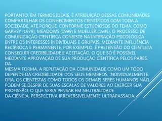 PORTANTO, EM TERMOS IDEAIS, É ATRIBUIÇÃO DESSAS COMUNIDADES
COMPARTILHAR OS CONHECIMENTOS CIENTÍFICOS COM TODA A
SOCIEDADE, ATÉ PORQUE, CONFORME ESTUDIOSOS DO TEMA, COMO
GARVEY (1979); MEADOWS (1999) E MUELLER (1995), O PROCESSO DE
COMUNICAÇÃO CIENTÍFICA CONSISTE NA INTERAÇÃO PSICOLÓGICA
ENTRE OS INTERESSES INDIVIDUAIS E GRUPAIS, MEDIANTE INFLUÊNCIA
RECÍPROCA E PERMANENTE. POR EXEMPLO, É PRETENSÃO DO CIENTISTA
CONSEGUIR CREDIBILIDADE E ACEITAÇÃO, O QUE SÓ É POSSÍVEL
MEDIANTE APROVAÇÃO DE SUA PRODUÇÃO CIENTÍFICA PELOS PARES.
DA
MESMA FORMA, A REPUTAÇÃO DA COMUNIDADE COMO UM TODO
DEPENDE DA CREDIBILIDADE DOS SEUS MEMBROS, INDIVIDUALMENTE.
ORA, OS CIENTISTAS COMO TODOS OS DEMAIS SERES HUMANOS NÃO
PODEM SE DESPIR DE SUAS ESCALAS DE VALORES AO EXERCER SUA
PROFISSÃO, O QUE SERIA PENSAR EM NEUTRALIDADE
DA CIÊNCIA, PERSPECTIVA IRREVERSIVELMENTE ULTRAPASSADA.
 