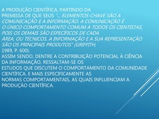 A PRODUÇÃO CIENTÍFICA, PARTINDO DA
PREMISSA DE QUE SEUS “... ELEMENTOS-CHAVE SÃO A
COMUNICAÇÃO E A INFORMAÇÃO. A COMUNICAÇÃO É
O ÚNICO COMPORTAMENTO COMUM A TODOS OS CIENTISTAS,
POIS OS DEMAIS SÃO ESPECÍFICOS DE CADA
ÁREA, OU TÉCNICOS. A INFORMAÇÃO E A SUA REPRESENTAÇÃO
SÃO OS PRINCIPAIS PRODUTOS” (GRIFFITH,
1989, P. 600).
ASSIM SENDO, DENTRE A CONTRIBUIÇÃO POTENCIAL À CIÊNCIA
DA INFORMAÇÃO, RESSALTAM-SE OS
ESTUDOS QUE DISCUTEM O COMPORTAMENTO DA COMUNIDADE
CIENTÍFICA, E MAIS ESPECIFICAMENTE AS
NORMAS COMPORTAMENTAIS, AS QUAIS INFLUENCIAM A
PRODUÇÃO CIENTÍFICA.
 