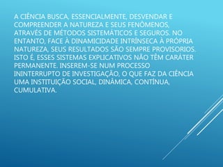 A CIÊNCIA BUSCA, ESSENCIALMENTE, DESVENDAR E
COMPREENDER A NATUREZA E SEUS FENÔMENOS,
ATRAVÉS DE MÉTODOS SISTEMÁTICOS E SEGUROS. NO
ENTANTO, FACE À DINAMICIDADE INTRÍNSECA À PRÓPRIA
NATUREZA, SEUS RESULTADOS SÃO SEMPRE PROVISORIOS.
ISTO É, ESSES SISTEMAS EXPLICATIVOS NÃO TÊM CARÁTER
PERMANENTE. INSEREM-SE NUM PROCESSO
ININTERRUPTO DE INVESTIGAÇÃO, O QUE FAZ DA CIÊNCIA
UMA INSTITUIÇÃO SOCIAL, DINÂMICA, CONTÍNUA,
CUMULATIVA.
 