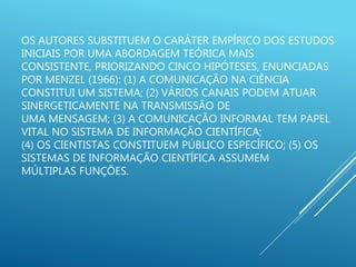 OS AUTORES SUBSTITUEM O CARÁTER EMPÍRICO DOS ESTUDOS
INICIAIS POR UMA ABORDAGEM TEÓRICA MAIS
CONSISTENTE, PRIORIZANDO CINCO HIPÓTESES, ENUNCIADAS
POR MENZEL (1966): (1) A COMUNICAÇÃO NA CIÊNCIA
CONSTITUI UM SISTEMA; (2) VÁRIOS CANAIS PODEM ATUAR
SINERGETICAMENTE NA TRANSMISSÃO DE
UMA MENSAGEM; (3) A COMUNICAÇÃO INFORMAL TEM PAPEL
VITAL NO SISTEMA DE INFORMAÇÃO CIENTÍFICA;
(4) OS CIENTISTAS CONSTITUEM PÚBLICO ESPECÍFICO; (5) OS
SISTEMAS DE INFORMAÇÃO CIENTÍFICA ASSUMEM
MÚLTIPLAS FUNÇÕES.
 