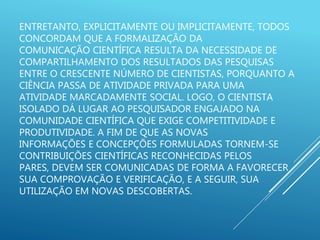 ENTRETANTO, EXPLICITAMENTE OU IMPLICITAMENTE, TODOS
CONCORDAM QUE A FORMALIZAÇÃO DA
COMUNICAÇÃO CIENTÍFICA RESULTA DA NECESSIDADE DE
COMPARTILHAMENTO DOS RESULTADOS DAS PESQUISAS
ENTRE O CRESCENTE NÚMERO DE CIENTISTAS, PORQUANTO A
CIÊNCIA PASSA DE ATIVIDADE PRIVADA PARA UMA
ATIVIDADE MARCADAMENTE SOCIAL. LOGO, O CIENTISTA
ISOLADO DÁ LUGAR AO PESQUISADOR ENGAJADO NA
COMUNIDADE CIENTÍFICA QUE EXIGE COMPETITIVIDADE E
PRODUTIVIDADE. A FIM DE QUE AS NOVAS
INFORMAÇÕES E CONCEPÇÕES FORMULADAS TORNEM-SE
CONTRIBUIÇÕES CIENTÍFICAS RECONHECIDAS PELOS
PARES, DEVEM SER COMUNICADAS DE FORMA A FAVORECER
SUA COMPROVAÇÃO E VERIFICAÇÃO, E A SEGUIR, SUA
UTILIZAÇÃO EM NOVAS DESCOBERTAS.
 