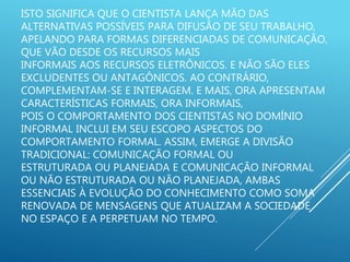ISTO SIGNIFICA QUE O CIENTISTA LANÇA MÃO DAS
ALTERNATIVAS POSSÍVEIS PARA DIFUSÃO DE SEU TRABALHO,
APELANDO PARA FORMAS DIFERENCIADAS DE COMUNICAÇÃO,
QUE VÃO DESDE OS RECURSOS MAIS
INFORMAIS AOS RECURSOS ELETRÔNICOS. E NÃO SÃO ELES
EXCLUDENTES OU ANTAGÔNICOS. AO CONTRÁRIO,
COMPLEMENTAM-SE E INTERAGEM. E MAIS, ORA APRESENTAM
CARACTERÍSTICAS FORMAIS, ORA INFORMAIS,
POIS O COMPORTAMENTO DOS CIENTISTAS NO DOMÍNIO
INFORMAL INCLUI EM SEU ESCOPO ASPECTOS DO
COMPORTAMENTO FORMAL. ASSIM, EMERGE A DIVISÃO
TRADICIONAL: COMUNICAÇÃO FORMAL OU
ESTRUTURADA OU PLANEJADA E COMUNICAÇÃO INFORMAL
OU NÃO ESTRUTURADA OU NÃO PLANEJADA, AMBAS
ESSENCIAIS À EVOLUÇÃO DO CONHECIMENTO COMO SOMA
RENOVADA DE MENSAGENS QUE ATUALIZAM A SOCIEDADE
NO ESPAÇO E A PERPETUAM NO TEMPO.
 