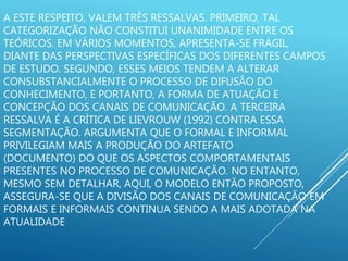A ESTE RESPEITO, VALEM TRÊS RESSALVAS. PRIMEIRO, TAL
CATEGORIZAÇÃO NÃO CONSTITUI UNANIMIDADE ENTRE OS
TEÓRICOS. EM VÁRIOS MOMENTOS, APRESENTA-SE FRÁGIL,
DIANTE DAS PERSPECTIVAS ESPECÍFICAS DOS DIFERENTES CAMPOS
DE ESTUDO. SEGUNDO, ESSES MEIOS TENDEM A ALTERAR
CONSUBSTANCIALMENTE O PROCESSO DE DIFUSÃO DO
CONHECIMENTO, E PORTANTO, A FORMA DE ATUAÇÃO E
CONCEPÇÃO DOS CANAIS DE COMUNICAÇÃO. A TERCEIRA
RESSALVA É A CRÍTICA DE LIEVROUW (1992) CONTRA ESSA
SEGMENTAÇÃO. ARGUMENTA QUE O FORMAL E INFORMAL
PRIVILEGIAM MAIS A PRODUÇÃO DO ARTEFATO
(DOCUMENTO) DO QUE OS ASPECTOS COMPORTAMENTAIS
PRESENTES NO PROCESSO DE COMUNICAÇÃO. NO ENTANTO,
MESMO SEM DETALHAR, AQUI, O MODELO ENTÃO PROPOSTO,
ASSEGURA-SE QUE A DIVISÃO DOS CANAIS DE COMUNICAÇÃO EM
FORMAIS E INFORMAIS CONTINUA SENDO A MAIS ADOTADA NA
ATUALIDADE
 