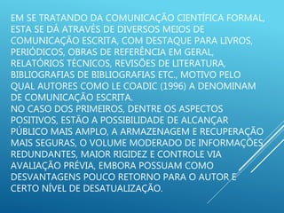 EM SE TRATANDO DA COMUNICAÇÃO CIENTÍFICA FORMAL,
ESTA SE DÁ ATRAVÉS DE DIVERSOS MEIOS DE
COMUNICAÇÃO ESCRITA, COM DESTAQUE PARA LIVROS,
PERIÓDICOS, OBRAS DE REFERÊNCIA EM GERAL,
RELATÓRIOS TÉCNICOS, REVISÕES DE LITERATURA,
BIBLIOGRAFIAS DE BIBLIOGRAFIAS ETC., MOTIVO PELO
QUAL AUTORES COMO LE COADIC (1996) A DENOMINAM
DE COMUNICAÇÃO ESCRITA.
NO CASO DOS PRIMEIROS, DENTRE OS ASPECTOS
POSITIVOS, ESTÃO A POSSIBILIDADE DE ALCANÇAR
PÚBLICO MAIS AMPLO, A ARMAZENAGEM E RECUPERAÇÃO
MAIS SEGURAS, O VOLUME MODERADO DE INFORMAÇÕES
REDUNDANTES, MAIOR RIGIDEZ E CONTROLE VIA
AVALIAÇÃO PRÉVIA, EMBORA POSSUAM COMO
DESVANTAGENS POUCO RETORNO PARA O AUTOR E
CERTO NÍVEL DE DESATUALIZAÇÃO.
 