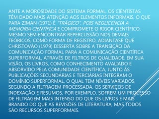 ANTE A MOROSIDADE DO SISTEMA FORMAL, OS CIENTISTAS
TÊM DADO MAIS ATENÇÃO AOS ELEMENTOS INFORMAIS, O QUE
PARA ZIMAN (1971) É “TRÁGICO”, POIS NEGLICENCIA A
MEMÓRIA CIENTÍFICA E COMPROMETE O RIGOR CIENTÍFICO.
MESMO SEM ENCONTRAR REPERCUSSÃO NOS DEMAIS
TEÓRICOS, COMO FORMA DE REGISTRO, ADIANTASE QUE
CHRISTOVÃO (1979) DISSERTA SOBRE A TRANSIÇÃO DA
COMUNICAÇÃO FORMAL PARA A COMUNICAÇÃO CIENTÍFICA
SUPERFORMAL, ATRAVÉS DE FILTROS DE QUALIDADE. EM SUA
VISÃO, OS LIVROS, COMO CONHECIMENTO AVALIADO E
ABSORVIDO PELA COMUNIDADE CIENTÍFICA, JUNTO ÀS
PUBLICAÇÕES SECUNDÁRIAS E TERCIÁRIAS INTEGRAM O
DOMÍNIO SUPERFORMAL, O QUAL TEM NÍVEIS VARIADOS,
SEGUNDO A FILTRAGEM PROCESSADA. OS SERVIÇOS DE
INDEXAÇÃO E RESUMOS, POR EXEMPLO, SOFREM UM PROCESSO
DE FILTRAGEM MAIS INTENSO DO QUE OS LIVROS E MAIS
BRANDO DO QUE AS REVISÕES DE LITERATURA, MAS TODOS
SÃO RECURSOS SUPERFORMAIS.
 