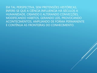 EM TAL PERSPECTIVA, SEM PRETENSÕES HISTÓRICAS,
INFERE-SE QUE A CIÊNCIA INFLUENCIA HÁ SÉCULOS A
HUMANIDADE, CRIANDO E ALTERANDO CONVICÇÕES,
MODIFICANDO HÁBITOS, GERANDO LEIS, PROVOCANDO
ACONTECIMENTOS, AMPLIANDO DE FORMA PERMANENTE
E CONTÍNUA AS FRONTEIRAS DO CONHECIMENTO.
 
