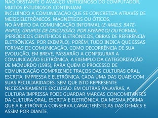 NÃO OBSTANTE O AVANÇO VERTIGINOSO DO COMPUTADOR,
MUITOS ESTUDIOSOS CONTINUAM
INCLUINDO A COMUNICAÇÃO QUE SE CONCRETIZA ATRAVÉS DE
MEIOS ELETRÔNICOS, MAGNÉTICOS OU ÓTICOS,
NO ÂMBITO DA COMUNICAÇÃO INFORMAL (E-MAILS, BATE-
PAPOS, GRUPOS DE DISCUSSÃO, POR EXEMPLO) OU FORMAL
(PERIÓDICOS CIENTÍFICOS ELETRÔNICOS, OBRAS DE REFERÊNCIA
ELETRÔNICAS, POR EXEMPLO). PORÉM, TUDO INDICA QUE ESSAS
FORMAS DE COMUNICAÇÃO, COMO DECORRÊNCIA DE SUA
EVOLUÇÃO, EM BREVE, PASSARÃO A CONFIGURAR A
COMUNICAÇÃO ELETRÔNICA, A EXEMPLO DA CATEGORIZAÇÃO
DE MCMURDO (1995), PARA QUEM O PROCESSO DE
COMUNICAÇÃO COMPREENDE TRAÇOS DAS CULTURAS ORAL,
ESCRITA, IMPRESSA E ELETRÔNICA, CADA UMA DAS QUAIS COM
SUAS PECULIARIDADES, SEM QUE ISTO REPRESENTE
NECESSARIAMENTE EXCLUSÃO. EM OUTRAS PALAVRAS, A
CULTURA IMPRESSA PODE GUARDAR MARCAS CONCOMITANTES
DA CULTURA ORAL, ESCRITA E ELETRÔNICA, DA MESMA FORMA
QUE A ELETRÔNICA CONSERVA CARACTERÍSTICAS DAS DEMAIS E
ASSIM POR DIANTE.
 