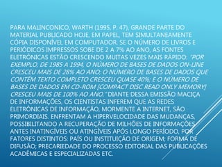 PARA MALINCONICO, WARTH (1995, P. 47), GRANDE PARTE DO
MATERIAL PUBLICADO HOJE, EM PAPEL, TEM SIMULTANEAMENTE
CÓPIA DISPONÍVEL EM COMPUTADOR. SE O NÚMERO DE LIVROS E
PERIÓDICOS IMPRESSOS SOBE DE 2 A 7% AO ANO, AS FONTES
ELETRÔNICAS ESTÃO CRESCENDO MUITAS VEZES MAIS RÁPIDO: “POR
EXEMPLO, DE 1985 A 1994, O NÚMERO DE BASES DE DADOS ON-LINE
CRESCEU MAIS DE 28% AO ANO; O NÚMERO DE BASES DE DADOS QUE
CONTÊM TEXTO COMPLETO CRESCEU QUASE 40%; E O NÚMERO DE
BASES DE DADOS EM CD-ROM [COMPACT DISC READ ONLY MEMORY]
CRESCEU MAIS DE 100% AO ANO.” DIANTE DESSA EMISSÃO MACIÇA
DE INFORMAÇÕES, OS CIENTISTAS INFEREM QUE AS REDES
ELETRÔNICAS DE INFORMAÇÃO, MORMENTE A INTERNET, SÃO
PRIMORDIAIS. ENFRENTAM A HIPERVELOCIDADE DAS MUDANÇAS,
POSSIBILITANDO A RECUPERAÇÃO DE MILHÕES DE INFORMAÇÕES
ANTES INATINGÍVEIS OU ATINGÍVEIS APÓS LONGO PERÍODO, POR
FATORES DISTINTOS: PAÍS OU INSTITUIÇÃO DE ORIGEM; FORMA DE
DIFUSÃO; PRECARIEDADE DO PROCESSO EDITORIAL DAS PUBLICAÇÕES
ACADÊMICAS E ESPECIALIZADAS ETC.
 