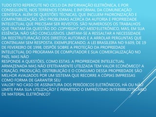 TUDO ISTO REPERCUTE NO CICLO DA INFORMAÇÃO ELETRÔNICA, E POR
CONSEGUINTE, NOS TERRENOS FORMAL E INFORMAL DA COMUNICAÇÃO
CIENTÍFICA. ALÉM DE QUESTÕES TÉCNICAS, QUE INCLUEM PADRONIZAÇÃO E
COMPATIBILIZAÇÃO, SÃO PROBLEMAS ACERCA DA AUTORIA E PROPRIEDADE
INTELECTUAL QUE PRECISAM SER REVISTOS. SÃO NUMEROSOS OS TRABALHOS
QUE TRATAM DA QUESTÃO DO COPYRIGHT NO MEIO ELETRÔNICO, MAS, EM SUA
ESSÊNCIA, NÃO SÃO CONCLUSIVOS. LIMITAM-SE A RESSALTAR A NECESSIDADE
DA REESTRUTURAÇÃO DOS DIREITOS AUTORAIS E A ARROLAR PERGUNTAS QUE
CONTINUAM SEM RESPOSTA. EXEMPLIFICANDO, A LEI BRASILEIRA NO 9.609, DE 19
DE FEVEREIRO DE 1998, DISPÕE SOBRE A PROTEÇÃO DA PROPRIEDADE
INTELECTUAL DO PROGRAMA DE COMPUTADOR E SUA COMERCIALIZAÇÃO NO
PAÍS, MAS NÃO
RESPONDE A QUESTÕES, COMO ESTAS: A PROPRIEDADE INTELECTUAL
ARMAZENADA MAS NÃO EFETIVAMENTE UTILIZADA TEM VALOR ECONÔMICO? A
CRIAÇÃO, PRODUÇÃO, DISTRIBUIÇÃO E O CONSUMO DESSA PROPRIEDADE SÃO
MELHOR AVALIADOS POR UM SISTEMA QUE RECORRE A CÓPIAS IMPRESSAS
COMO FORMA DE GARANTIR SEU
VALOR? NO CASO DE ASSINATURA DOS PERIÓDICOS ELETRÔNICOS, HÁ OU NÃO
LIMITE PARA SUA UTILIZAÇÃO? É PERMITIDO O EMPRÉSTIMO INTERBIBLIOTECÁRIO
DE MATERIAL ELETRÔNICO?
 