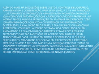 ALÉM DO MAIS, HÁ DISCUSSÕES SOBRE CUSTOS, CONTROLE BIBLIOGRÁFICO,
ARMAZENAGEM E CONSERVAÇÃO. PARA LEVIN (1992, P. 17) É UM PARADOXO:
“...OS FORMATOS ELETRÔNICOS DE ARMAZENAGEM PROMETEM EXPANDIR A
QUANTIDADE DE INFORMAÇÕES QUE AS BIBLIOTECAS PODEM PRESERVAR. AO
MESMO TEMPO, FAZEM A PRESERVAÇÃO EM SI MESMA MAIS PRECÁRIA.” SÃO
TAMBÉM INDAGAÇÕES QUANTO À CONSISTÊNCIA DAS INFORMAÇÕES
DISTRIBUÍDAS, À AVALIAÇÃO PELOS PARES, À SUA VALIDADE OU NÃO COMO
REFERENCIAL CONFIÁVEL. A EDIÇÃO DE TRABALHOS CONCLUÍDOS OU EM
ANDAMENTO E A SUA DIVULGAÇÃO IMEDIATA ATRAVÉS DOS RECURSOS
ELETRÔNICOS SÃO TÃO FÁCEIS QUE, DE ACORDO COM MUELLER (1994),
TRANSFORMAM CADA USUÁRIO EM EDITOR E DISTRIBUIDOR, O QUE TEM
SÉRIOS RISCOS. MENSAGENS COLOCADAS EM CIRCUITO SEM A PRETENSÃO
EXPRESSA DE AMPLA DIFUSÃO, MAS COM A INTENÇÃO PRECÍPUA (COMO OS
PREPRINTS E PREPAPERS), DE RECEBEREM SUGESTÕES PARA APROFUNDAMENTO
DAS POSIÇÕES INICIAIS OU COMO FORMA DE GARANTIR A AUTORIA, ESTÃO
SENDO EMPREGADAS COMO REFERENCIAL DE NOVOS ESTUDOS.
 
