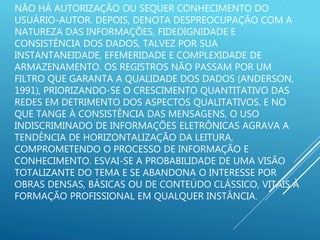 NÃO HÁ AUTORIZAÇÃO OU SEQUER CONHECIMENTO DO
USUÁRIO-AUTOR. DEPOIS, DENOTA DESPREOCUPAÇÃO COM A
NATUREZA DAS INFORMAÇÕES, FIDEDIGNIDADE E
CONSISTÊNCIA DOS DADOS, TALVEZ POR SUA
INSTANTANEIDADE, EFEMERIDADE E COMPLEXIDADE DE
ARMAZENAMENTO. OS REGISTROS NÃO PASSAM POR UM
FILTRO QUE GARANTA A QUALIDADE DOS DADOS (ANDERSON,
1991), PRIORIZANDO-SE O CRESCIMENTO QUANTITATIVO DAS
REDES EM DETRIMENTO DOS ASPECTOS QUALITATIVOS. E NO
QUE TANGE À CONSISTÊNCIA DAS MENSAGENS, O USO
INDISCRIMINADO DE INFORMAÇÕES ELETRÔNICAS AGRAVA A
TENDÊNCIA DE HORIZONTALIZAÇÃO DA LEITURA,
COMPROMETENDO O PROCESSO DE INFORMAÇÃO E
CONHECIMENTO. ESVAI-SE A PROBABILIDADE DE UMA VISÃO
TOTALIZANTE DO TEMA E SE ABANDONA O INTERESSE POR
OBRAS DENSAS, BÁSICAS OU DE CONTEÚDO CLÁSSICO, VITAIS À
FORMAÇÃO PROFISSIONAL EM QUALQUER INSTÂNCIA.
 