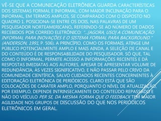 VÊ-SE QUE A COMUNICAÇÃO ELETRÔNICA GUARDA CARACTERÍSTICAS
DOS SISTEMAS FORMAL E INFORMAL, COM MAIOR INCLINAÇÃO PARA O
INFORMAL, EM TERMOS AMPLOS, SE COMPARADO COM O DISPOSTO NO
QUADRO 1. POSICIONA-SE ENTRE OS DOIS, NAS PALAVRAS DE UM
PESQUISADOR NORTEAMERICANO, REFERINDO-SE AO NÚMERO DE DADOS
RECEBIDOS POR CORREIO ELETRÔNICO: “...[AGORA, USO] A COMUNICAÇÃO
INFORMAL PARA INOVAÇÕES E O SISTEMA FORMAL PARA BACKGROUND.”
(ANDERSON, 1991, P. 506). A PRINCÍPIO, COMO OS FORMAIS, ATINGE UM
PÚBLICO POTENCIALMENTE AMPLO E MAIS AINDA, A SELEÇÃO DE CANAL E
DO CONTEÚDO É DE RESPONSABILIDADE DO PESQUISADOR. SÓ QUE, TAL
COMO O INFORMAL, PERMITE ACESSO A INFORMAÇÕES RECENTES E DÁ
RESPOSTAS IMEDIATAS AOS AUTORES, APESAR DE APRESENTAR VOLUME DE
REDUNDÂNCIA, ÀS VEZES SIGNIFICATIVO, E NÃO PASSAR PELO CRIVO DA
COMUNIDADE CIENTÍFICA, SALVO CUIDADOS RECENTES CONCERNENTES À
EDITORAÇÃO ELETRÔNICA DE PERIÓDICOS. CLARO ESTÁ QUE SÃO
COLOCAÇÕES DE CARÁTER AMPLO, PORQUANTO O NÍVEL DE ATUALIZAÇÃO,
POR EXEMPLO, DEPENDE INTRINSECAMENTE DO CONTEÚDO REPASSADO E
NÃO DO VEÍCULO PER SE, DA MESMA FORMA QUE O FEEDBACK TEM MAIOR
AGILIDADE NOS GRUPOS DE DISCUSSÃO DO QUE NOS PERIÓDICOS
ELETRÔNICOS EM GERAL.
 
