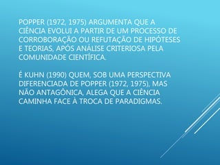 POPPER (1972, 1975) ARGUMENTA QUE A
CIÊNCIA EVOLUI A PARTIR DE UM PROCESSO DE
CORROBORAÇÃO OU REFUTAÇÃO DE HIPÓTESES
E TEORIAS, APÓS ANÁLISE CRITERIOSA PELA
COMUNIDADE CIENTÍFICA.
É KUHN (1990) QUEM, SOB UMA PERSPECTIVA
DIFERENCIADA DE POPPER (1972, 1975), MAS
NÃO ANTAGÔNICA, ALEGA QUE A CIÊNCIA
CAMINHA FACE À TROCA DE PARADIGMAS.
 
