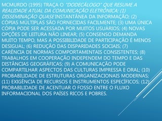 MCMURDO (1995) TRAÇA O “DODECÁLOGO” QUE RESUME A
REALIDADE ATUAL DA COMUNICAÇÃO ELETRÔNICA: (1)
DISSEMINAÇÃO QUASE INSTANTÂNEA DA INFORMAÇÃO; (2)
CÓPIAS MÚLTIPLAS SÃO FORNECIDAS FACILMENTE; (3) UMA ÚNICA
CÓPIA PODE SER ACESSADA POR MUITOS USUÁRIOS; (4) NOVAS
OPÇÕES DE LEITURA NÃO LINEAR; (5) CONSENSO DEMANDA
MUITO TEMPO, MAS A POSSIBILIDADE DE PARTICIPAÇÃO É MENOS
DESIGUAL; (6) REDUÇÃO DAS DISPARIDADES SOCIAIS; (7)
CARÊNCIA DE NORMAS COMPORTAMENTAIS CONSISTENTES; (8)
TRABALHOS EM COOPERAÇÃO INDEPENDEM DO TEMPO E DAS
DISTÂNCIAS GEOGRÁFICAS; (9) A COMUNICAÇÃO PODE
COMPARTILHAR ASPECTOS DAS CULTURAS IMPRESSA E ORAL; (10)
PROBABILIDADE DE ESTRUTURAS ORGANIZACIONAIS MODERNAS;
(11) EXIGÊNCIA DE RECURSOS E INSTRUMENTOS ESPECÍFICOS; (12)
PROBABILIDADE DE ACENTUAR O FOSSO ENTRE O FLUXO
INFORMACIONAL DOS PAÍSES RICOS E POBRES.
 
