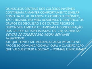 OS NÚCLEOS CENTRAIS DOS COLÉGIOS INVISÍVEIS
CONTINUAM A MANTER COMPORTAMENTO SIMILAR
COMO HÁ 10, 20, 30 ANOS? O CORREIO ELETRÔNICO,
TÃO UTILIZADO NO MEIO ACADÊMICO E CIENTÍFICO, OS
GRUPOS DE DISCUSSÃO E OS OUTROS RECURSOS
DISPONÍVEIS LIMITAM OU AMPLIAM A CONFIGURAÇÃO
DOS GRUPOS DE ESPECIALISTAS? OS “LAÇOS FRACOS”
DENTRE OS COLÉGIOS SÃO AGORA BEM MAIS
NUMEROSOS:
ATÉ QUE PONTO TAL MUDANÇA CAUSA IMPACTO NO
PROCESSO COMUNICACIONAL? QUAL A CLASSIFICAÇÃO
QUE VAI SUBSTITUIR A DIVISÃO – FORMAIS E INFORMAIS?
 