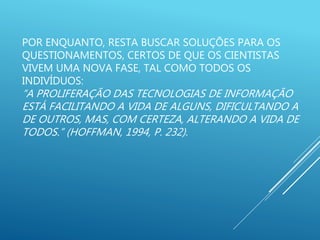 POR ENQUANTO, RESTA BUSCAR SOLUÇÕES PARA OS
QUESTIONAMENTOS, CERTOS DE QUE OS CIENTISTAS
VIVEM UMA NOVA FASE, TAL COMO TODOS OS
INDIVÍDUOS:
“A PROLIFERAÇÃO DAS TECNOLOGIAS DE INFORMAÇÃO
ESTÁ FACILITANDO A VIDA DE ALGUNS, DIFICULTANDO A
DE OUTROS, MAS, COM CERTEZA, ALTERANDO A VIDA DE
TODOS.” (HOFFMAN, 1994, P. 232).
 