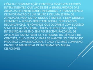 CIÊNCIA E COMUNICAÇÃO CIENTÍFICA ENVOLVEM FATORES
INTERVENIENTES, QUE VÃO DESDE A SINGULARIDADE DAS
ÁREAS ÀS EXCENTRICIDADES INDIVIDUAIS. A TRANSFERÊNCIA
DE INFORMAÇÃO DE UM GRUPO E DE UMA ESFERA DE
ATIVIDADES PARA OUTRA NUNCA É SIMPLES, E NEM OBEDECE
FIELMENTE A REGRAS PREESTABELECIDAS. DUPLICAÇÕES,
REDUNDÂNCIAS, FENÔMENOS QUE OCORREM COM SUCESSO
SEM EXPLICAÇÕES ÓBVIAS, ÁREAS DE PESQUISAS QUE SE
INTENSIFICAM MESMO SEM PERSPECTIVA RAZOÁVEL DE
APLICAÇÃO FAZEM PARTE DO COTIDIANO DA CIÊNCIA E DO
CIENTISTA, CUJO ESFORÇO PARA SE MANTER NO CENTRO DO
PROCESSO COMUNICACIONAL É CADA VEZ MAIS COMPLEXO,
DIANTE DA MANANCIAL DE INFORMAÇÕES AGORA
DISPONÍVEIS.
 