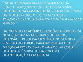É VITAL ACOMPANHAR O CRESCIMENTO DA
CIÊNCIA, PORQUANTO ESTE ACARRETA VISÍVEL
INFLUÊNCIA NA COMUNICAÇÃO CIENTÍFICA, COMO
DIZ MUELLER (1995, P. 67): “O VOLUME DE
PESQUISAS E O DE LITERATURA CIENTÍFICA CRESCEM
JUNTOS.”
HÁ, NO MEIO ACADÊMICO, TENDÊNCIA FORTE DE SE
NEGLICENCIAR AS ATIVIDADES DE ENSINO,
EXTENSÃO E PESQUISA CIENTÍFICA NO SENTIDO
RESTRITO DO TERMO, PARA INCREMENTAR A
“PESQUISA PRODUTORA DE PAPÉIS”, EM QUE A
QUALIDADE É SUBSTITUÍDA POR UMA
QUANTIFICAÇÃO EXACERBADA.
 