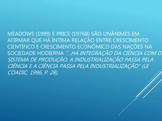 MEADOWS (1999) E PRICE (1976B) SÃO UNÂNIMES EM
AFIRMAR QUE HÁ ÍNTIMA RELAÇÃO ENTRE CRESCIMENTO
CIENTÍFICO E CRESCIMENTO ECONÔMICO DAS NAÇÕES NA
SOCIEDADE HODIERNA “...HÁ INTEGRAÇÃO DA CIÊNCIA COM O
SISTEMA DE PRODUÇÃO. A INDUSTRIALIZAÇÃO PASSA PELA
CIÊNCIA E A CIÊNCIA PASSA PELA INDUSTRIALIZAÇÃO” (LE
COADIC, 1996, P. 28).
 