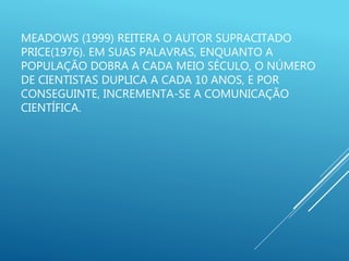 MEADOWS (1999) REITERA O AUTOR SUPRACITADO
PRICE(1976). EM SUAS PALAVRAS, ENQUANTO A
POPULAÇÃO DOBRA A CADA MEIO SÉCULO, O NÚMERO
DE CIENTISTAS DUPLICA A CADA 10 ANOS, E POR
CONSEGUINTE, INCREMENTA-SE A COMUNICAÇÃO
CIENTÍFICA.
 