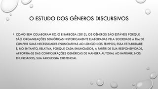 O ESTUDO DOS GÊNEROS DISCURSIVOS
• COMO BEM COLABORAM ROJO E BARBOSA (2015), OS GÊNEROS SÃO ESTÁVEIS PORQUE
SÃO ORGANIZAÇÕES SEMIÓTICAS HISTORICAMENTE ELABORADAS PELA SOCIEDADE A FIM DE
CUMPRIR SUAS NECESSIDADES ENUNCIATIVAS AO LONGO DOS TEMPOS; ESSA ESTABILIDADE
É, NO ENTANTO, RELATIVA, PORQUE CADA ENUNCIADOR, A PARTIR DE SUA RESPONSIVIDADE,
APROPRIA-SE DAS CONFIGURAÇÕES GENÉRICAS DE MANEIRA AUTORAL AO IMPRIMIR, NOS
ENUNCIADOS, SUA AXIOLOGIA EXISTENCIAL.
 