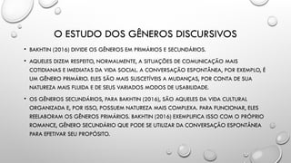 O ESTUDO DOS GÊNEROS DISCURSIVOS
• BAKHTIN (2016) DIVIDE OS GÊNEROS EM PRIMÁRIOS E SECUNDÁRIOS.
• AQUELES DIZEM RESPEITO, NORMALMENTE, A SITUAÇÕES DE COMUNICAÇÃO MAIS
COTIDIANAS E IMEDIATAS DA VIDA SOCIAL. A CONVERSAÇÃO ESPONTÂNEA, POR EXEMPLO, É
UM GÊNERO PRIMÁRIO. ELES SÃO MAIS SUSCETÍVEIS A MUDANÇAS, POR CONTA DE SUA
NATUREZA MAIS FLUIDA E DE SEUS VARIADOS MODOS DE USABILIDADE.
• OS GÊNEROS SECUNDÁRIOS, PARA BAKHTIN (2016), SÃO AQUELES DA VIDA CULTURAL
ORGANIZADA E, POR ISSO, POSSUEM NATUREZA MAIS COMPLEXA. PARA FUNCIONAR, ELES
REELABORAM OS GÊNEROS PRIMÁRIOS. BAKHTIN (2016) EXEMPLIFICA ISSO COM O PRÓPRIO
ROMANCE, GÊNERO SECUNDÁRIO QUE PODE SE UTILIZAR DA CONVERSAÇÃO ESPONTÂNEA
PARA EFETIVAR SEU PROPÓSITO.
 