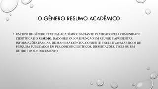 O GÊNERO RESUMO ACADÊMICO
• UM TIPO DE GÊNERO TEXTUAL ACADÊMICO BASTANTE PRATICADO PELA COMUNIDADE
CIENTÍFICA É O RESUMO, DADO SEU VALOR E FUNÇÃO EM REUNIR E APRESENTAR
INFORMAÇÕES BÁSICAS, DE MANEIRA CONCISA, COERENTE E SELETIVA EM ARTIGOS DE
PESQUISA PUBLICADOS EM PERIÓDICOS CIENTÍFICOS, DISSERTAÇÕES, TESES OU UM
OUTRO TIPO DE DOCUMENTO.
 