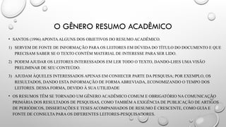 O GÊNERO RESUMO ACADÊMICO
• SANTOS (1996) APONTAALGUNS DOS OBJETIVOS DO RESUMO ACADÊMICO.
1) SERVEM DE FONTE DE INFORMAÇÃO PARA OS LEITORES EM DÚVIDA DO TÍTULO DO DOCUMENTO E QUE
PRECISAM SABER SE O TEXTO CONTÉM MATERIAL DE INTERESSE PARA SER LIDO.
2) PODEM AJUDAR OS LEITORES INTERESSADOS EM LER TODO O TEXTO, DANDO-LHES UMA VISÃO
PRELIMINAR DE SEU CONTEÚDO.
3) AJUDAM ÀQUELES INTERESSADOS APENAS EM CONHECER PARTE DA PESQUISA; POR EXEMPLO, OS
RESULTADOS, DANDO ESTA INFORMAÇÃO DE FORMAABREVIADA, ECONOMIZANDO O TEMPO DOS
LEITORES. DESSA FORMA, DEVIDO À SUA UTILIDADE
• OS RESUMOS TÊM SE TORNADO UM GÊNERO ACADÊMICO COMUM E OBRIGATÓRIO NA COMUNICAÇÃO
PRIMÁRIA DOS RESULTADOS DE PESQUISAS, COMO TAMBÉM A EXIGÊNCIA DE PUBLICAÇÃO DE ARTIGOS
DE PERIÓDICOS, DISSERTAÇÕES E TESES ACOMPANHADOS DE RESUMO É CRESCENTE, COMO GUIA E
FONTE DE CONSULTA PARA OS DIFERENTES LEITORES-PESQUISADORES.
 
