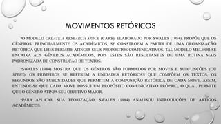 MOVIMENTOS RETÓRICOS
•O MODELO CREATE A RESEARCH SPACE (CARS), ELABORADO POR SWALES (1984), PROPÕE QUE OS
GÊNEROS, PRINCIPALMENTE OS ACADÊMICOS, SE CONSTROEM A PARTIR DE UMA ORGANIZAÇÃO
RETÓRICA QUE LHES PERMITE ATINGIR SEUS PROPÓSITOS COMUNICATIVOS. TAL MODELO MELHOR SE
ENCAIXA AOS GÊNEROS ACADÊMICOS, POIS ESTES SÃO RESULTANTES DE UMA ROTINA MAIS
PADRONIZADA DE CONSTRUÇÃO DE TEXTOS.
•SWALES (1984) MOSTRA QUE OS GÊNEROS SÃO FORMADOS POR MOVES E SUBFUNÇÕES (OU
STEPS). OS PRIMEIROS SE REFEREM A UNIDADES RETÓRICAS QUE COMPÕEM OS TEXTOS; OS
SEGUNDOS SÃO SUBUNIDADES QUE PERMITEM A COMPOSIÇÃO RETÓRICA DE CADA MOVE. ASSIM,
ENTENDE-SE QUE CADA MOVE POSSUI UM PROPÓSITO COMUNICATIVO PRÓPRIO, O QUAL PERMITE
QUE O GÊNERO ATINJA SEU OBJETIVO MAIOR.
•PARA APLICAR SUA TEORIZAÇÃO, SWALES (1984) ANALISOU INTRODUÇÕES DE ARTIGOS
ACADÊMICOS.
 