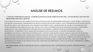 ANÁLISE DE RESUMOS
• A LEITURA COMO PRÁTICA SOCIAL A PARTIR DA ENUNCIAÇÃO DE NARRATIVAS DE VIDA: UM ESTUDO DE CASO COM UMA
PROFESSORA PEDAGOGA RESUMO
ESTE TRABALHO ANALISA UMA NARRATIVA DE VIDA ENUNCIADA POR UMA PROFESSORA PEDAGOGA. A BASE TEÓRICAADVÉM DOS
ESTUDOS DO LETRAMENTO, ENDOSSADOS NAS PRÁTICAS SOCIAIS DE ESCRITA (STREET, 2014) E NOS PRESSUPOSTOS INTERACIONAIS
DE LEITURA (SILVA, 1999; KOCH; ELIAS, 2012; BAKHTIN/VOLOCHÍNOV, 2006). A METODOLOGIA SE ANCORA NA ETNOSSOCIOLOGIA
CLÍNICA PROPOSTA POR ANDRADE (2019), QUE, POR SUA VEZ, ADOTA OS PRESSUPOSTOS DE VASCONCELOS (2005) AO DEFENDER A
NARRATIVA DE VIDA COMO DISPOSITIVO METODOLÓGICO QUE PERMITE A HORIZONTALIDADE ENTRE PESQUISADOR E
PARTICIPANTE, CONFERINDO A ESTE MAIOR PROTAGONISMO EM SUA ENUNCIAÇÃO. AANÁLISE DA NARRATIVAAPONTAA
INTERPRETAÇÃO DE QUE A PARTICIPANTE EXPERIENCIOU A LEITURA COMO PRÁTICA SOCIAL, POIS AS VÁRIAS INSTITUIÇÕES EM
QUE SE ENGAJOU EXIGIRAM DELA DEMANDAS LEITORAS. POR ISSO, EM SUAATUAÇÃO DOCENTE, ELA PROCURA CONSTRUIR COM
OS ESTUDANTES HABILIDADES CONCERNENTES À PRÁTICA SOCIAL DA LEITURA, A FIM DE QUE TAMBÉM ELES POSSAM SE ENGAJAR
RESPONSIVAMENTE EM INSTITUIÇÕES SOCIAIS. DESSE MODO, PERCEBE-SE QUE A NARRATIVA DE VIDA, COMO MECANISMO DE
AUTOFORMAÇÃO, PROPICIA UMA PROJEÇÃO DE SI DO NARRADOR QUE DEMONSTRAA VINCULAÇÃO DE SUA EXPERIÊNCIA COM SUA
ATUAÇÃO PRAXIOLÓGICA.
• PALAVRAS-CHAVE: PRÁTICAS SOCIAIS DE LEITURA. NARRATIVAS DE VIDA. CONCEPÇÕES DE LEITURA. ETNOSSOCIOLOGIA
CLÍNICA.
 