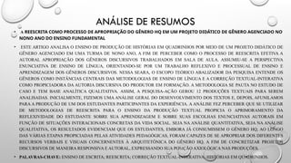 ANÁLISE DE RESUMOS
• A REESCRITA COMO PROCESSO DE APROPRIAÇÃO DO GÊNERO HQ EM UM PROJETO DIDÁTICO DE GÊNERO AGENCIADO NO
NONO ANO DO ENSINO FUNDAMENTAL
• ESTE ARTIGO ANALISA O ENSINO DE PRODUÇÃO DE HISTÓRIAS EM QUADRINHOS POR MEIO DE UM PROJETO DIDÁTICO DE
GÊNERO AGENCIADO EM UMA TURMA DE NONO ANO, A FIM DE PERCEBER COMO O PROCESSO DE REESCRITA EFETIVA A
AUTORAL APROPRIAÇÃO DOS GÊNEROS DISCURSIVOS TRABALHADOS EM SALA DE AULA. ASSUMIU-SE A PERSPECTIVA
ENUNCIATIVA DE ENSINO DE LÍNGUA, ORIENTANDO-SE POR UM TRABALHO REFLEXIVO E PROCESSUAL DE ENSINO E
APRENDIZAGEM DOS GÊNEROS DISCURSIVOS. NESSA SEARA, O ESCOPO TEÓRICO ABALIZADOR DA PESQUISA ENTENDE OS
GÊNEROS COMO INSTÂNCIAS CENTRAIS DAS METODOLOGIAS DE ENSINO DE LÍNGUA E A CORREÇÃO TEXTUAL-INTERATIVA
COMO PROPICIADORA DA AUTORIA DISCURSIVA DO PRODUTOR EM FORMAÇÃO. A METODOLOGIA SE PAUTA NO ESTUDO DE
CASO E TEM BASE ANALÍTICA QUALITATIVA. ASSIM, A PESQUISA-AÇÃO GEROU 12 PRODUÇÕES TEXTUAIS PARA SEREM
ANALISADAS. INICIALMENTE, FIZEMOS UMA ANÁLISE GERAL DO DESENVOLVIMENTO DOS TEXTOS E, DEPOIS, AFUNILAMOS
PARA A PRODUÇÃO DE UM DOS ESTUDANTES PARTICIPANTES DA EXPERIÊNCIA. A ANÁLISE FEZ PERCEBER QUE SE UTILIZAR
DE METODOLOGIAS DE REESCRITA PARA O ENSINO DA PRODUÇÃO TEXTUAL PROPICIA O APRIMORAMENTO DA
REFLEXIVIDADE DO ESTUDANTE SOBRE SUA APRENDIZAGEM E SOBRE SUAS ESCOLHAS ENUNCIATIVAS AUTORAIS EM
FUNÇÃO DE SITUAÇÕES INTERACIONAIS CONCRETAS DA VIDA SOCIAL. SEJA NA ANÁLISE QUANTITATIVA, SEJA NA ANÁLISE
QUALITATIVA, OS RESULTADOS EVIDENCIAM QUE OS ESTUDANTES, EMBORA JÁ CONSUMISSEM O GÊNERO HQ, AO LONGO
DAS VÁRIAS ETAPAS PROPICIADAS PELAS ATIVIDADES PEDAGÓGICAS, FORAM CAPAZES DE SE APROPRIAR DOS DIFERENTES
RECURSOS VERBAIS E VISUAIS CONCERNENTES À ARQUITETÔNICA DO GÊNERO HQ, A FIM DE CONCRETIZAR PROJETOS
DISCURSIVOS DE MANEIRA RESPONSIVA E AUTORAL, EXPRESSANDO SUA POSIÇÃO AXIOLÓGICA NAS PRODUÇÕES.
• PALAVRAS-CHAVE: ENSINO DE ESCRITA; REESCRITA; CORREÇÃO TEXTUAL-INTERATIVA; HISTÓRIAS EM QUADRINHOS.
 