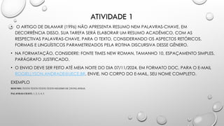 ATIVIDADE 1
• O ARTIGO DE DILAMAR (1996) NÃO APRESENTA RESUMO NEM PALAVRAS-CHAVE. EM
DECORRÊNCIA DISSO, SUA TAREFA SERÁ ELABORAR UM RESUMO ACADÊMICO, COM AS
RESPECTIVAS PALAVRAS-CHAVE, PARA O TEXTO, CONSIDERANDO OS ASPECTOS RETÓRICOS,
FORMAIS E LINGUÍSTICOS PARAMETRIZADOS PELA ROTINA DISCURSIVA DESSE GÊNERO.
• NA FORMATAÇÃO, CONSIDERE: FONTE TIMES NEW ROMAN, TAMANHO 10, ESPAÇAMENTO SIMPLES,
PARÁGRAFO JUSTIFICADO.
• O ENVIO DEVE SER FEITO ATÉ MEIA NOITE DO DIA 07/11/2024, EM FORMATO DOC, PARA O E-MAIL
ROGIELLYSON.ANDRADE@UECE.BR. ENVIE, NO CORPO DO E-MAIL, SEU NOME COMPLETO.
EXEMPLO
RESUMO: TEXTO TEXTO TEXTO TEXTO MÁXIMO DE 250 PALAVRAS.
PALAVRAS-CHAVE: 1; 2; 3; 4; 5.
 