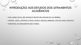 INTRODUÇÃO AOS ESTUDOS DOS LETRAMENTOS
ACADÊMICOS
• PARA LEMKE (2010), SER LETRADO É SEMPRE SER LETRADO EM UM GÊNERO.
• NOTÍCIA, CARTA, ANÚNCIO, CONTO, MÚSICA, RESUMO, RESENHO, CAPA DE LIVRO, AVISO ETC.
• PORTANTO, OS LETRAMENTOS SÃO VÁRIOS.
 