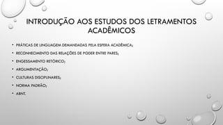 INTRODUÇÃO AOS ESTUDOS DOS LETRAMENTOS
ACADÊMICOS
• PRÁTICAS DE LINGUAGEM DEMANDADAS PELA ESFERA ACADÊMICA;
• RECONHECIMENTO DAS RELAÇÕES DE PODER ENTRE PARES;
• ENGESSAMENTO RETÓRICO;
• ARGUMENTAÇÃO;
• CULTURAS DISCIPLINARES;
• NORMA PADRÃO;
• ABNT.
 