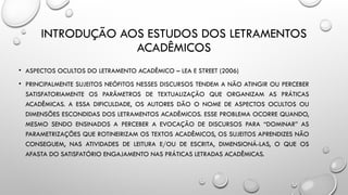 INTRODUÇÃO AOS ESTUDOS DOS LETRAMENTOS
ACADÊMICOS
• ASPECTOS OCULTOS DO LETRAMENTO ACADÊMICO – LEA E STREET (2006)
• PRINCIPALMENTE SUJEITOS NEÓFITOS NESSES DISCURSOS TENDEM A NÃO ATINGIR OU PERCEBER
SATISFATORIAMENTE OS PARÂMETROS DE TEXTUALIZAÇÃO QUE ORGANIZAM AS PRÁTICAS
ACADÊMICAS. A ESSA DIFICULDADE, OS AUTORES DÃO O NOME DE ASPECTOS OCULTOS OU
DIMENSÕES ESCONDIDAS DOS LETRAMENTOS ACADÊMICOS. ESSE PROBLEMA OCORRE QUANDO,
MESMO SENDO ENSINADOS A PERCEBER A EVOCAÇÃO DE DISCURSOS PARA “DOMINAR” AS
PARAMETRIZAÇÕES QUE ROTINEIRIZAM OS TEXTOS ACADÊMICOS, OS SUJEITOS APRENDIZES NÃO
CONSEGUEM, NAS ATIVIDADES DE LEITURA E/OU DE ESCRITA, DIMENSIONÁ-LAS, O QUE OS
AFASTA DO SATISFATÓRIO ENGAJAMENTO NAS PRÁTICAS LETRADAS ACADÊMICAS.
 