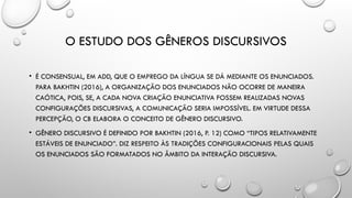 O ESTUDO DOS GÊNEROS DISCURSIVOS
• É CONSENSUAL, EM ADD, QUE O EMPREGO DA LÍNGUA SE DÁ MEDIANTE OS ENUNCIADOS.
PARA BAKHTIN (2016), A ORGANIZAÇÃO DOS ENUNCIADOS NÃO OCORRE DE MANEIRA
CAÓTICA, POIS, SE, A CADA NOVA CRIAÇÃO ENUNCIATIVA FOSSEM REALIZADAS NOVAS
CONFIGURAÇÕES DISCURSIVAS, A COMUNICAÇÃO SERIA IMPOSSÍVEL. EM VIRTUDE DESSA
PERCEPÇÃO, O CB ELABORA O CONCEITO DE GÊNERO DISCURSIVO.
• GÊNERO DISCURSIVO É DEFINIDO POR BAKHTIN (2016, P. 12) COMO “TIPOS RELATIVAMENTE
ESTÁVEIS DE ENUNCIADO”. DIZ RESPEITO ÀS TRADIÇÕES CONFIGURACIONAIS PELAS QUAIS
OS ENUNCIADOS SÃO FORMATADOS NO ÂMBITO DA INTERAÇÃO DISCURSIVA.
 