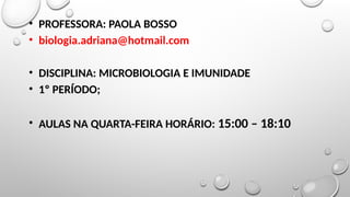 • PROFESSORA: PAOLA BOSSO
• biologia.adriana@hotmail.com
• DISCIPLINA: MICROBIOLOGIA E IMUNIDADE
• 1º PERÍODO;
• AULAS NA QUARTA-FEIRA HORÁRIO: 15:00 – 18:10
 