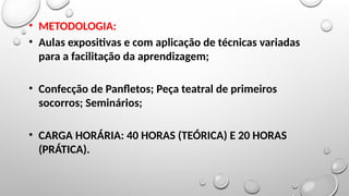 • METODOLOGIA:
• Aulas expositivas e com aplicação de técnicas variadas
para a facilitação da aprendizagem;
• Confecção de Panfletos; Peça teatral de primeiros
socorros; Seminários;
• CARGA HORÁRIA: 40 HORAS (TEÓRICA) E 20 HORAS
(PRÁTICA).
 