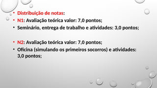 • Distribuição de notas:
• N1: Avaliação teórica valor: 7,0 pontos;
• Seminário, entrega de trabalho e atividades: 3,0 pontos;
• N2: Avaliação teórica valor: 7,0 pontos;
• Oficina (simulando os primeiros socorros) e atividades:
3,0 pontos;
 