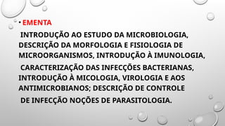 • EMENTA
INTRODUÇÃO AO ESTUDO DA MICROBIOLOGIA,
DESCRIÇÃO DA MORFOLOGIA E FISIOLOGIA DE
MICROORGANISMOS, INTRODUÇÃO À IMUNOLOGIA,
CARACTERIZAÇÃO DAS INFECÇÕES BACTERIANAS,
INTRODUÇÃO À MICOLOGIA, VIROLOGIA E AOS
ANTIMICROBIANOS; DESCRIÇÃO DE CONTROLE
DE INFECÇÃO NOÇÕES DE PARASITOLOGIA.
 