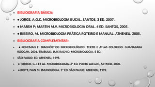 ∙ BIBLIOGRAFIA BÁSICA:
∙ • JORGE, A.O.C. MICROBIOLOGIA BUCAL. SANTOS, 3 ED. 2007.
∙ • MARSH P; MARTIN M.V. MICROBIOLOGIA ORAL. 4 ED. SANTOS, 2005.
∙ • RIBEIRO, M. MICROBIOLOGIA PRÁTICA ROTEIRO E MANUAL. ATHENEU. 2005.
∙ BIBLIOGRAFIA COMPLEMENTAR:
∙ • KONEMAN E. DIAGNÓSTICO MICROBIOLÓGICO: TEXTO E ATLAS COLORIDO. GUANABARA
KOOGAN, 2001. TRABULSI, LUIS RACHID. MICROBIOLOGIA. 5 ED.
∙ SÃO PAULO: ED. ATHENEU, 1998.
∙ • TORTOR, G.J. ET AL. MICROBIOLOGIA. 6ª ED. PORTO ALEGRE, ARTMED, 2000.
∙ • ROITT, IVAN M. IMUNOLOGIA. 5ª ED. SÃO PAULO: ATHENEU, 1999.
 