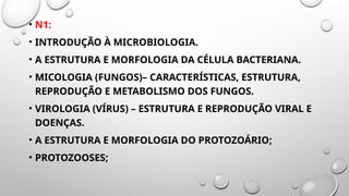 • N1:
• INTRODUÇÃO À MICROBIOLOGIA.
• A ESTRUTURA E MORFOLOGIA DA CÉLULA BACTERIANA.
• MICOLOGIA (FUNGOS)– CARACTERÍSTICAS, ESTRUTURA,
REPRODUÇÃO E METABOLISMO DOS FUNGOS.
• VIROLOGIA (VÍRUS) – ESTRUTURA E REPRODUÇÃO VIRAL E
DOENÇAS.
• A ESTRUTURA E MORFOLOGIA DO PROTOZOÁRIO;
• PROTOZOOSES;
 