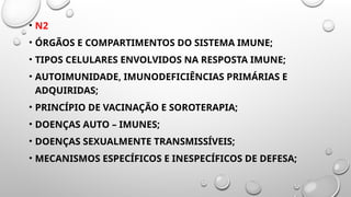 • N2
• ÓRGÃOS E COMPARTIMENTOS DO SISTEMA IMUNE;
• TIPOS CELULARES ENVOLVIDOS NA RESPOSTA IMUNE;
• AUTOIMUNIDADE, IMUNODEFICIÊNCIAS PRIMÁRIAS E
ADQUIRIDAS;
• PRINCÍPIO DE VACINAÇÃO E SOROTERAPIA;
• DOENÇAS AUTO – IMUNES;
• DOENÇAS SEXUALMENTE TRANSMISSÍVEIS;
• MECANISMOS ESPECÍFICOS E INESPECÍFICOS DE DEFESA;
 