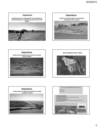 18/05/2010




                     Importância                                           Importância
avaliação de terras (ex. indenização de áreas inundadas por    escolha de áreas para projetos de colonização ou
represas hidrelétricas, desapropriações para fins de reforma            loteamentos rurais e urbanos
                           agrária)




                   Importância                                       Aterro Sanitário de Catu - Bahia
  escolha de áreas apropriadas para descarte de resíduos
                     (aterros e lixões)




                   Importância
  estudo de obras de engenharia (construção de estradas,
                   aeroportos, fábricas)




                                                                                                                          3
 