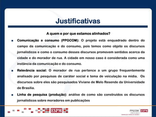 Justificativas
A quem e por que estamos alinhados?
■ Comunicação e consumo (PPGCOM): O projeto está enquadrado dentro do
campo da comunicação e do consumo, pois temos como objeto os discursos
jornalísticos e como o consumo desses discursos promovem sentidos acerca da
cidade e do morador de rua. A cidade em nosso caso é considerada como uma
instância da comunicação e do consumo.
■ Relevância social: O morador de rua pertence a um grupo frequentemente
analisado por pesquisas de caráter social e tema de veiculação na mídia. Os
discursos sobre eles são pesquisados Viviane de Melo Resende da Universidade
de Brasília.
■ Linha de pesquisa (produção): análise de como são construídos os discursos
jornalísticos sobre moradores em publicações
 