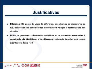 Justificativas
■ Diferença: Do ponto de vista da diferença, escolhemos os moradores de
rua, pois esses são considerados diferentes em relação à normalização das
cidades.
■ Linha de pesquisa - dinâmicas midiáticas e de consumo associadas à
construção da identidade e da diferença: estudada também pela nossa
orientadora, Tania Hoff.
 