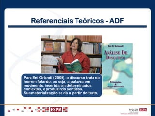 Referenciais Teóricos - ADF
Para Eni Orlandi (2009), o discurso trata do
homem falando, ou seja, a palavra em
movimento, inserida em determinados
contextos, e produzindo sentidos.
Sua materialização se dá a partir do texto.
 